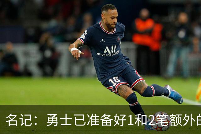 名记：勇士已准备好1&2笔额外的阵容调整方案 前提是老詹确定加盟
